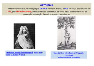 ORTOPEDIA
O termo deriva das palavras gregas ORTHOS (correto, direito) e PAIS (criança) e foi criado, em
1741, por Nicholas Andry, médico francês, para servir de título à sua obra que tratava da
prevenção e correção das deformidades nas crianças.
Nicholas Andry de Boisregard (Lyon; 1658 –
Paris; 13 de maio de 1742)
Capa do Livro Introdução a Ortopedia-
1741- Paris
Símbolo Internacional da Ortopedia
 
