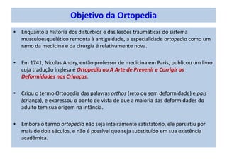 Objetivo da Ortopedia
• Enquanto a história dos distúrbios e das lesões traumáticas do sistema
musculoesquelético remonta à antiguidade, a especialidade ortopedia como um
ramo da medicina e da cirurgia é relativamente nova.
• Em 1741, Nicolas Andry, então professor de medicina em Paris, publicou um livro
cuja tradução inglesa é Ortopedia ou A Arte de Prevenir e Corrigir as
Deformidades nas Crianças.
• Criou o termo Ortopedia das palavras orthos (reto ou sem deformidade) e pais
(criança), e expressou o ponto de vista de que a maioria das deformidades do
adulto tem sua origem na infância.
• Embora o termo ortopedia não seja inteiramente satisfatório, ele persistiu por
mais de dois séculos, e não é possível que seja substituído em sua existência
acadêmica.
 