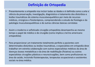 Definição de Ortopedia
• Presentemente a ortopedia visa incluir todas as idades e é definida como a arte e
ciência da preservação, investigação, diagnóstico e tratamento dos distúrbios e
lesões traumáticas do sistema musculoesquelético por meio de recursos
médicos, cirúrgicos e fisioterápicos, compreendendo o estudo da fisiologia e da
patologia musculoesqueléticas e de outras ciências básicas correlatas
• Assim o moderno e sofisticado cirurgião ortopedista desempenha ao mesmo
tempo o papel de médico e de cirurgião (como implica o termo americano
ortopedista).
• Para proporcionar um tratamento totalmente perfeito a pacientes com
determinados distúrbios ou lesões traumáticas, o especialista em ortopedia deve
trabalhar em estreita colaboração com outros especialistas médicos da área de
doenças ósseas metabólicas e da área de reabilitação (fisiatras) ou outros
especialistas cirurgiões plásticos e neurocirurgiões, bem como profissionais na
área da saúde, incluindo fisioterapeutas, terapeutas ocupacionais e assistentes
sociais na área médica.
 