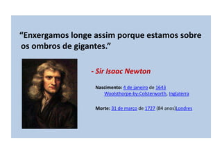 “Enxergamos longe assim porque estamos sobre
os ombros de gigantes.”
- Sir Isaac Newton
Nascimento: 4 de janeiro de 1643
Woolsthorpe-by-Colsterworth, Inglaterra
Morte: 31 de março de 1727 (84 anos)Londres
 