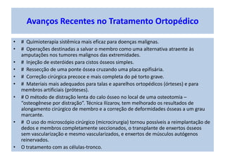 • # Quimioterapia sistêmica mais eficaz para doenças malignas.
• # Operações destinadas a salvar o membro como uma alternativa atraente às
amputações nos tumores malignos das extremidades.
• # Injeção de esteróides para cistos ósseos simples.
• # Ressecção de uma ponte óssea cruzando uma placa epifisária.
• # Correção cirúrgica precoce e mais completa do pé torto grave.
• # Materiais mais adequados para talas e aparelhos ortopédicos (órteses) e para
membros artificiais (próteses).
• # O método de distração lenta do calo ósseo no local de uma osteotomia –
“osteogênese por distração”. Técnica Ilizarov, tem melhorado os resultados de
alongamento cirúrgico de membro e a correção de deformidades ósseas a um grau
marcante.
• # O uso do microscópio cirúrgico (microcirurgia) tornou possíveis a reimplantação de
dedos e membros completamente seccionados, o transplante de enxertos ósseos
sem vascularização e mesmo vascularizados, e enxertos de músculos autógenos
reinervados.
• O tratamento com as células-tronco.
Avanços Recentes no Tratamento Ortopédico
 