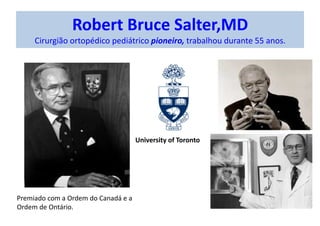 Robert Bruce Salter,MD
Cirurgião ortopédico pediátrico pioneiro, trabalhou durante 55 anos.
Premiado com a Ordem do Canadá e a
Ordem de Ontário.
University of Toronto
 