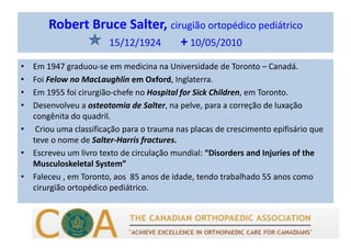 Robert Bruce Salter, cirugião ortopédico pediátrico
15/12/1924 + 10/05/2010
• Em 1947 graduou-se em medicina na Universidade de Toronto – Canadá.
• Foi Felow no MacLaughlin em Oxford, Inglaterra.
• Em 1955 foi cirurgião-chefe no Hospital for Sick Children, em Toronto.
• Desenvolveu a osteotomia de Salter, na pelve, para a correção de luxação
congênita do quadril.
• Criou uma classificação para o trauma nas placas de crescimento epifisário que
teve o nome de Salter-Harris fractures.
• Escreveu um livro texto de circulação mundial: “Disorders and Injuries of the
Musculoskeletal System”
• Faleceu , em Toronto, aos 85 anos de idade, tendo trabalhado 55 anos como
cirurgião ortopédico pediátrico.
 