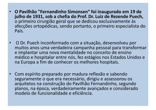 • O Pavilhão "Fernandinho Simonsen“ foi inaugurado em 19 de
julho de 1931, sob a chefia do Prof. Dr. Luiz de Rezende Puech,
o primeiro cirurgião geral que se dedicou exclusivamente às
afecções ortopédicas, sendo portanto, o primeiro especialista do
País.
• O Dr. Puech inconformado com a situação, desenvolveu por
muitos anos uma verdadeira campanha pessoal para transformar
e implantar uma nova mentalidade no conceito de ensino
médico e hospitalar entre nós, fez estágios nos Estados Unidos e
na Europa a fim de conhecer os melhores hospitais.
• Com espírito preparado por madura reflexão e sabendo
seguramente o que era necessário, dirigiu e assessorou os
arquitetos na construção do Pavilhão Fernandinho, segundo
planos, na época, verdadeiramente avançados e considerado
modelo de funcionalidade e eficiência.
 