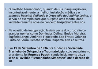 • O Pavilhão Fernandinho, quando da sua inauguração era,
incontestavelmente, a melhor instalação médica e o
primeiro hospital dedicado à Ortopedia da América Latina, e
serviu de exemplo para que surgisse uma mentalidade
verdadeiramente nova no conceito hospitalar entre nós.
• Na ocasião da inauguração faziam parte do corpo clínico
grandes nomes como Domingos Define, Godoy Moreira,
Eugênio Longo, Amâncio Figueiredo, Loo Fraser, Orlando
Pinto de Souza, Renato Bonfim, Itapema Alves e outros.
• Em 19 de Setembro de 1936, foi fundada a Sociedade
Brasileira de Ortopedia e Traumatologia, cujo seu primeiro
presidente foi Rezende Puech, sendo inicialmente a sua
sede o Pavilhão “Fernandinho Simonsen” até a década de
70.
 