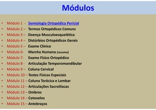 Módulos
• Módulo 1 - Semiologia Ortopédica Pericial
• Módulo 2 – Termos Ortopédicos Comuns
• Módulo 3 – Doença Musculoesquelética
• Módulo 4 – Distúrbios Ortopédicos Gerais
• Módulo 5 – Exame Clínico
• Módulo 6- Marcha Humana (resumo)
• Módulo 7- Exame Físico Ortopédico
• Módulo 8 - Articulação Temporomandibular
• Módulo 9 – Coluna Cervical
• Módulo 10 – Testes Físicos Especiais
• Módulo 11 – Coluna Torácica e Lombar
• Módulo 12 – Articulações Sacroilíacas
• Módulo 13 – Ombros
• Módulo 14 – Cotovelos
• Módulo 15 – Antebraços
 