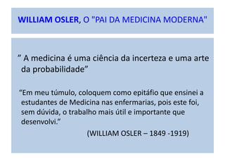 WILLIAM OSLER, O "PAI DA MEDICINA MODERNA"
” A medicina é uma ciência da incerteza e uma arte
da probabilidade”
“Em meu túmulo, coloquem como epitáfio que ensinei a
estudantes de Medicina nas enfermarias, pois este foi,
sem dúvida, o trabalho mais útil e importante que
desenvolvi.”
(WILLIAM OSLER – 1849 -1919)
 