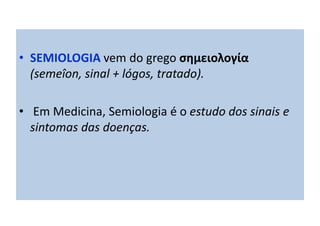 • SEMIOLOGIA vem do grego σημειολογία
(semeîon, sinal + lógos, tratado).
• Em Medicina, Semiologia é o estudo dos sinais e
sintomas das doenças.
 