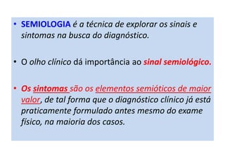 • SEMIOLOGIA é a técnica de explorar os sinais e
sintomas na busca do diagnóstico.
• O olho clínico dá importância ao sinal semiológico.
• Os sintomas são os elementos semióticos de maior
valor, de tal forma que o diagnóstico clínico já está
praticamente formulado antes mesmo do exame
físico, na maioria dos casos.
 