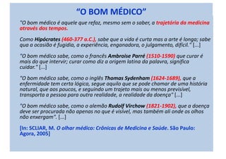 “O BOM MÉDICO”
"O bom médico é aquele que refaz, mesmo sem o saber, a trajetória da medicina
através dos tempos.
Como Hipócrates (460-377 a.C.), sabe que a vida é curta mas a arte é longa; sabe
qua a ocasião é fugidia, a experiência, enganadora, o julgamento, difícil." [...]
"O bom médico sabe, como o francês Ambroise Parré (1510-1590) que curar é
mais do que intervir; curar como diz a origem latina da palavra, significa
cuidar." [...]
"O bom médico sabe, como o inglês Thomas Sydenham (1624-1689), que a
enfermidade tem certa lógica, segue aquilo que se pode chamar de uma história
natural, que aos poucos, e seguindo um trajeto mais ou menos previsível,
transporta a pessoa para outra realidade, a realidade da doença" [...]
"O bom médico sabe, como o alemão Rudolf Virchow (1821-1902), que a doença
deve ser procurada não apenas no que é visível, mas também ali onde os olhos
não enxergam". [...]
[In: SCLIAR, M. O olhar médico: Crônicas de Medicina e Saúde. São Paulo:
Agora, 2005]
 