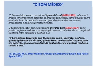 “O BOM MÉDICO”
"O bom médico, como o austríaco Sigmund Freud (1856-1939), sabe que é
preciso ter coragem de defender as próprias convicções, como aquelas sobre
a existência do inconsciente, mesmo quando elas se chocam com os
preconceitos e as idéias preestabelecidas.
O bom médico sabe, como o brasileiro Oswaldo Cruz (1872-1917), que é
preciso enfrentar a doença na população, mesmo trabalhando na complicada
fronteira entre medicina e política. [...]
"O bom médico talvez não seja tão famoso como Hipócrates ou Parré,
quanto Sydenham ou Virchow, quanto Freud ou Oswaldo Cruz; mas para
seu paciente, para a comunidade da qual cuida, ele é a própria medicina,
ciência e arte."
[In: SCLIAR, M. O olhar médico: Crônicas de Medicina e Saúde. São Paulo:
Agora, 2005]
 
