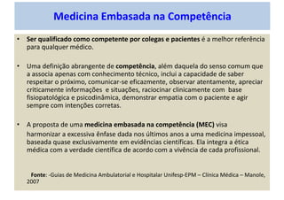 Medicina Embasada na Competência
• Ser qualificado como competente por colegas e pacientes é a melhor referência
para qualquer médico.
• Uma definição abrangente de competência, além daquela do senso comum que
a associa apenas com conhecimento técnico, inclui a capacidade de saber
respeitar o próximo, comunicar-se eficazmente, observar atentamente, apreciar
criticamente informações e situações, raciocinar clinicamente com base
fisiopatológica e psicodinâmica, demonstrar empatia com o paciente e agir
sempre com intenções corretas.
• A proposta de uma medicina embasada na competência (MEC) visa
harmonizar a excessiva ênfase dada nos últimos anos a uma medicina impessoal,
baseada quase exclusivamente em evidências científicas. Ela integra a ética
médica com a verdade científica de acordo com a vivência de cada profissional.
Fonte: -Guias de Medicina Ambulatorial e Hospitalar Unifesp-EPM – Clínica Médica – Manole,
2007
 