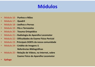 • Módulo 16 - Punhos e Mãos
• Módulo 17 - Quadril
• Módulo 18 – Joelhos e Pernas
• Módulo 19 – Pés e Tornozelos
• Módulo 20 - Trauma Ortopédico
• Módulo 21 – Radiologia do Aparelho Locomotor
• Módulo 22 – Dificuldades do Exame Físico Pericial
• Módulo 23- Principais DORTs da nossa comunidade
• Módulo 24 – Crédito de Imagens &
Referências Bibliográficas
• Módulo 25 – Relação de Vídeos, na Internet, sobre
Exame Físico do Aparelho Locomotor
• Epílogo
Módulos
 