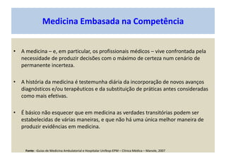 Medicina Embasada na Competência
• A medicina – e, em particular, os profissionais médicos – vive confrontada pela
necessidade de produzir decisões com o máximo de certeza num cenário de
permanente incerteza.
• A história da medicina é testemunha diária da incorporação de novos avanços
diagnósticos e/ou terapêuticos e da substituição de práticas antes consideradas
como mais efetivas.
• É básico não esquecer que em medicina as verdades transitórias podem ser
estabelecidas de várias maneiras, e que não há uma única melhor maneira de
produzir evidências em medicina.
Fonte: -Guias de Medicina Ambulatorial e Hospitalar Unifesp-EPM – Clínica Médica – Manole, 2007
 