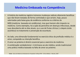 Medicina Embasada na Competência
• A história da medicina registra inúmeras mudanças radicais altamente benéficas
que não foram testadas de forma controlada e que seriam, hoje, pouco
valorizadas pelo baixo grau de evidência conforme os critérios da
MEB (medicina baseada em evidências), mas que tiveram alto impacto na
medicina. Como exemplos, há a ação da penicilina em doenças infecciosas, desde
suas descoberta até os dias atuais, ou o uso de frutas cítricas ( e depois ácido
ascórbico) no tratamento e prevenção do escorbuto.
• Ao lado, uma dimensão fundamental no exercício ético da profissão médica é o
amor, compaixão ou intenção benéfica.
• O amor ao próximo é diretriz essencial para o exercício da medicina.
• A combinação verdade/amor é intrínseca ao ato médico, sendo inadmissível
uma prática médica baseada na falta de amor ao próximo.
Fonte: -Guias de Medicina Ambulatorial e Hospitalar Unifesp-EPM – Clínica Médica – Manole, 2007
 