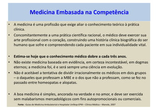 Medicina Embasada na Competência
• A medicina é uma profissão que exige aliar o conhecimento teórico à prática
clínica.
• Concomitantemente a uma prática científica racional, o médico deve exercer sua
arte profissional com o coração, construindo uma história clínica biográfica do ser
humano que sofre e compreendendo cada paciente em sua individualidade vital.
• Estima-se hoje que o conhecimento médico dobre a cada três anos.
• Não existe medicina baseada em evidência, em certeza incontestável, em dogmas
eternos; a medicina foi, é e será sempre uma ciência em evolução.
• Não é aceitável a tentativa de dividir irracionalmente os médicos em dois grupos
– o daqueles que professam a MBE e o dos que não a professam, como se fez no
passado entre homeopatas e alopatas.
• A boa medicina é simples, ancorada na verdade e no amor, e deve ser exercida
sem malabarismos mercadológicos com fins autopromocionais ou comerciais.
Fonte: -Guias de Medicina Ambulatorial e Hospitalar Unifesp-EPM – Clínica Médica – Manole, 2007
 