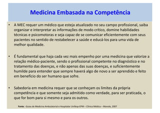 Medicina Embasada na Competência
• A MEC requer um médico que esteja atualizado no seu campo profissional, saiba
organizar e interpretar as informações de modo crítico, domine habilidades
técnicas e psicomotoras e seja capaz de se comunicar eficientemente com seus
pacientes no sentido de restabelecer a saúde e educá-los para uma vida de
melhor qualidade.
• É fundamental que haja cada vez mais empenho por uma medicina que valorize a
relação médico-paciente, sendo o profissional competente no diagnóstico e no
tratamento das doenças, e não apenas das suas doenças, e suficientemente
humilde para entender que sempre haverá algo de novo a ser aprendido e feito
em benefício do ser humano que sofre.
• Sabedoria em medicina requer que se conheçam os limites da própria
competência e que somente seja admitido como verdade, para ser praticada, o
que for bom para si mesmo e para os outros.
Fonte: -Guias de Medicina Ambulatorial e Hospitalar Unifesp-EPM – Clínica Médica – Manole, 2007
 