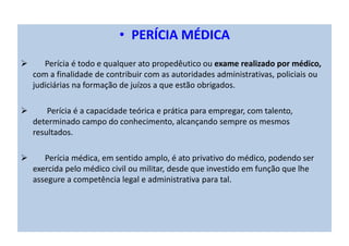 • PERÍCIA MÉDICA
Perícia é todo e qualquer ato propedêutico ou exame realizado por médico,
com a finalidade de contribuir com as autoridades administrativas, policiais ou
judiciárias na formação de juízos a que estão obrigados.
Perícia é a capacidade teórica e prática para empregar, com talento,
determinado campo do conhecimento, alcançando sempre os mesmos
resultados.
Perícia médica, em sentido amplo, é ato privativo do médico, podendo ser
exercida pelo médico civil ou militar, desde que investido em função que lhe
assegure a competência legal e administrativa para tal.
 