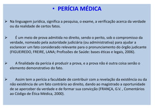 • PERÍCIA MÉDICA
Na linguagem jurídica, significa a pesquisa, o exame, a verificação acerca da verdade
ou da realidade de certos fatos.
É um meio de prova admitida no direito, sendo o perito, sob o compromisso da
verdade, nomeado pela autoridade judiciária (ou administrativa) para ajudar a
esclarecer um fato considerado relevante para o pronunciamento do órgão judicante
(FIGUEIREDO, FREIRE, LANA; Profissões de Saúde: bases éticas e legais, 2006).
A finalidade da perícia é produzir a prova, e a prova não é outra coisa senão o
elemento demonstrativo do fato.
Assim tem a perícia a faculdade de contribuir com a revelação da existência ou da
não existência de um fato contrário ao direito, dando ao magistrado a oportunidade
de se aperceber da verdade e de formar sua convicção (FRANÇA, G.V. , Comentários
ao Código de Ética Médica, 2000).
 