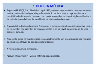 • PERÍCIA MÉDICA
Segundo FRANÇA,G.V., Medicina Legal 1977,cada vez que a astúcia humana torna-se
mais e mais sofisticada para fugir da revelação esclarecedora, urge ampliar-se a
possibilidade de investir, cada vez com maior empenho, na contribuição da técnica e
da ciência, como fatores de excelência na elaboração da prova.
O verdadeiro destino da perícia é informar e fundamentar de maneira objetiva todos
os elementos consistentes do corpo de delito e, se possível, aproximar-se de uma
provável autoria.
Não existe outra forma de avaliar retrospectivamente um fato marcado por vestígios
que não seja através do seu conjunto probante.
A missão da perícia é informar.
“Visum et repertum” – visto e referido, eis a questão.
 