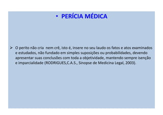 • PERÍCIA MÉDICA
O perito não cria nem crê, isto é, insere no seu laudo os fatos e atos examinados
e estudados, não fundado em simples suposições ou probabilidades, devendo
apresentar suas conclusões com toda a objetividade, mantendo sempre isenção
e imparcialidade (RODRIGUES,C.A.S., Sinopse de Medicina Legal, 2003).
 