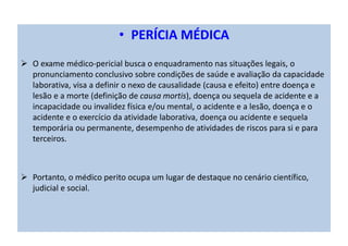 • PERÍCIA MÉDICA
O exame médico-pericial busca o enquadramento nas situações legais, o
pronunciamento conclusivo sobre condições de saúde e avaliação da capacidade
laborativa, visa a definir o nexo de causalidade (causa e efeito) entre doença e
lesão e a morte (definição de causa mortis), doença ou sequela de acidente e a
incapacidade ou invalidez física e/ou mental, o acidente e a lesão, doença e o
acidente e o exercício da atividade laborativa, doença ou acidente e sequela
temporária ou permanente, desempenho de atividades de riscos para si e para
terceiros.
Portanto, o médico perito ocupa um lugar de destaque no cenário científico,
judicial e social.
 