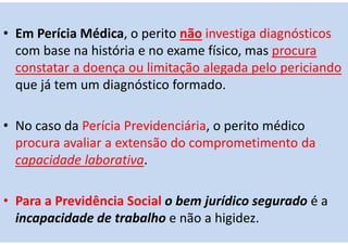 • Em Perícia Médica, o perito não investiga diagnósticos
com base na história e no exame físico, mas procura
constatar a doença ou limitação alegada pelo periciando
que já tem um diagnóstico formado.
• No caso da Perícia Previdenciária, o perito médico
procura avaliar a extensão do comprometimento da
capacidade laborativa.
• Para a Previdência Social o bem jurídico segurado é a
incapacidade de trabalho e não a higidez.
 