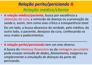 Relação perito/periciando &
Relação médico/cliente
• A relação médico/paciente, busca por excelência a
obtenção da cura, a remissão da doença ou a promoção da
saúde e, assim, tem como eixo crítico a transparência total.
De um lado, a busca obsessiva da verdade, pelo médico; do
outro lado, o paciente, desejoso da cura, confessando os
seus males e padecimentos.
_______________________________________________
• A relação perito/periciando tem um eixo diverso.
A busca do interesse financeiro ou da vantagem pecuniária
pode ensejar omissão de dados, falseamento, exageros ou
simplesmente a simulação de doenças da parte do
periciando.
 