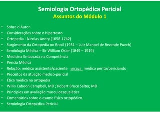 Semiologia Ortopédica Pericial
Assuntos do Módulo 1
• Sobre o Autor
• Considerações sobre o hipertexto
• Ortopedia - Nicolas Andry (1658-1742)
• Surgimento da Ortopedia no Brasil (1931 – Luiz Manoel de Rezende Puech)
• Semiologia Médica – Sir William Osler (1849 – 1919)
• Medicina Embasada na Competência
• Perícia Médica
• Relação: médico assistente/paciente versus médico perito/periciando
• Preceitos da atuação médico-pericial
• Ética médica na ortopedia
• Willis Cahoon Campbell, MD ; Robert Bruce Salter, MD
• Princípios em avaliação musculoesquelética
• Comentários sobre o exame físico ortopédico
• Semiologia Ortopédica Pericial
 
