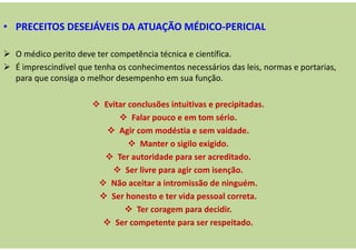 • PRECEITOS DESEJÁVEIS DA ATUAÇÃO MÉDICO-PERICIAL
O médico perito deve ter competência técnica e científica.
É imprescindível que tenha os conhecimentos necessários das leis, normas e portarias,
para que consiga o melhor desempenho em sua função.
Evitar conclusões intuitivas e precipitadas.
Falar pouco e em tom sério.
Agir com modéstia e sem vaidade.
Manter o sigilo exigido.
Ter autoridade para ser acreditado.
Ser livre para agir com isenção.
Não aceitar a intromissão de ninguém.
Ser honesto e ter vida pessoal correta.
Ter coragem para decidir.
Ser competente para ser respeitado.
 