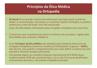 Princípios da Ética Médica
na Ortopedia
• No Brasil há um grande número de profissionais que hoje atuam na área da
Saúde; as remunerações são baixas, os convênios impõem limitações e a política
estatal para a área da Saúde tem sido equivocada.
Essas são dificuldades enfrentadas pelos cirurgiões ortopédicos em nosso País.
• É nessa hora que os profissionais devem se lembrar dos princípios regidos pela
Ética Médica que norteiam a Medicina.
• Esses Princípios da Ética Médica são adotados pela Academia Americana de
cirurgiões Ortopédicas (American Academy of Orthopaedic Surgeons – AAOS);
não são leis, mas padrões comportamentais que visam definir a essência de uma
honrada e eficiente atuação profissional.
• Com grande alegria sou membro recíproco internacional (ID # 9643) dessa
academia desde 1978 até a presente data, e, lá se vão 33 anos de qualificados
ensinamentos técnicos e de conduta ortopédica acertada.
 