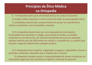1 – A Ortopedia existe para a finalidade básica de cuidar do paciente.
A relação médico-paciente é o foco central de todas as preocupações éticas.
O ortopedista deverá estar comprometido em prover um atendimento
médico competente, com compaixão e respeito.
2- O ortopedista deverá zelar por uma reputação de sinceridade e
honestidade com pacientes e colegas, procurando em todas as ocasiões
empenhar-se em denunciar, por meio de apropriado processo de avaliação,
aqueles médicos que são deficientes em caráter e competência, ou aqueles que
fraudam, enganam objetivando vantagem própria.
3- O ortopedista deve respeitar a legislação, assegurar a dignidade e honrar a
profissão, aceitando a disciplina que é imposta por si mesma.
O ortopedista também possui a responsabilidade de propor mudanças em
disposições legais que são contrárias ao legítimo interesse do paciente.
Princípios da Ética Médica
na Ortopedia
 