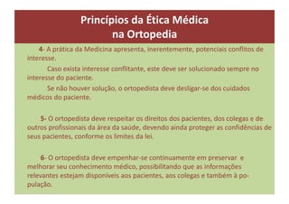 4- A prática da Medicina apresenta, inerentemente, potenciais conflitos de
interesse.
Caso exista interesse conflitante, este deve ser solucionado sempre no
interesse do paciente.
Se não houver solução, o ortopedista deve desligar-se dos cuidados
médicos do paciente.
5- O ortopedista deve respeitar os direitos dos pacientes, dos colegas e de
outros profissionais da área da saúde, devendo ainda proteger as confidências de
seus pacientes, conforme os limites da lei.
6- O ortopedista deve empenhar-se continuamente em preservar e
melhorar seu conhecimento médico, possibilitando que as informações
relevantes estejam disponíveis aos pacientes, aos colegas e também à po-
pulação.
Princípios da Ética Médica
na Ortopedia
 