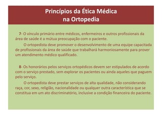7- O vínculo primário entre médicos, enfermeiros e outros profissionais da
área de saúde é a mútua preocupação com o paciente.
O ortopedista deve promover o desenvolvimento de uma equipe capacitada
de profissionais da área de saúde que trabalhará harmoniosamente para prover
um atendimento médico qualificado.
8- Os honorários pelos serviços ortopédicos devem ser estipulados de acordo
com o serviço prestado, sem explorar os pacientes ou ainda aqueles que paguem
pelo serviço.
O ortopedista deve prestar serviços de alta qualidade, não considerando
raça, cor, sexo, religião, nacionalidade ou qualquer outra característica que se
constitua em um ato discriminatório, inclusive a condição financeira do paciente.
Princípios da Ética Médica
na Ortopedia
 