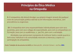 Princípios da Ética Médica
na Ortopedia
9- O ortopedista não deverá divulgar sua própria imagem através de qualquer
meio de comunicação pública valendo-se de informações inverídicas, sem
procedência ou enganosas.
10- O ortopedista tem uma responsabilidade individualizada para com seus
pacientes, para com seus colegas de especialidade, para com os ortopedistas em
formação, para com os acadêmicos, e , por fim, para com a sociedade.
Atividades que apresentam a proposta de melhorar tanto a saúde quanto o
bem-estar individual e da comunidade merecem o interesse, o apoio e a
participação do ortopedista.
Fonte: Tradução de documento da AAOS por Marczyk,LRS ; Jornal do Cremers – Jan/Fev, 2001
 