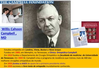 Estudou ortopedia em Londres, Viena, Boston e Nova Iorque.
Fundou em 1909, em Memphis, no Tennessee, a Clínica Ortopédica Campbell.
Em 1910 fundou o Departamento de Cirurgia Ortopédica na faculdade de medicina da Universidade
do Tennessee. Em 1924 Dr. Campbell criou o programa de residência que treinou mais de 400 dos
melhores cirurgiões ortopédicos do mundo.
Em 1933 fundou a AAOS de quem foi o primeiro presidente eleito.
Em 1939 escreveu o livro texto de ortopedia mundialmente conhecido.
Willis Cahoon
Campbell ,
MD
 