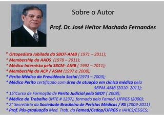Prof. Dr. José Heitor Machado Fernandes
* Ortopedista Jubilado da SBOT-AMB ( 1971 – 2011);
* Membership da AAOS (1978 – 2011);
* Médico Internista pela SBCM- AMB ( 1992 – 2011);
* Membership do ACP / ASIM (1997 a 2008);
* Perito Médico da Previdência Social (1973 – 2003);
* Médico Perito certificado com área de atuação em clínica médica pela
SBPM-AMB (2010- 2011);
* 15°Curso de Formação de Perito Judicial pela SBOT ( 2008);
* Médico do Trabalho (MTE # 1237), formado pela Famed- UFRGS (2000);
* 2° Secretário da Sociedade Brasileira de Perícias Médicas / RS (2009-2011)
* Prof. Pós-graduação Med. Trab. da Famed/Cedop/UFRGS e IAHCS/ESGCS;
Sobre o Autor
 