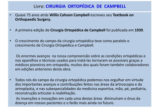 Livro: CIRURGIA ORTOPÉDICA DE CAMPBELL
• Quase 75 anos atrás Willis Cahoon Campbell escreveu seu Textbook on
Orthopaedic Surgery.
• A primeira edição de Cirurgia Ortopédica de Campbell foi publicada em 1939.
• O crescimento do campo da cirurgia ortopédica teve como paralelo o
crescimento de Cirurgia Ortopédica e Campbell.
Os enormes avanços na nossa compreensão sobre as condições ortopédicas e
nos aparelhos e técnicas usados para tratá-las tornaram-se possíveis graças a
médicos pioneiros em ortopedia, muitos dos quais foram também colaboradores
em edições anteriores desta obra.
• Todos nós do campo da cirurgia ortopédica podemos nos orgulhar em virtude
dos importantes avanços e contribuições feitos nas áreas da artroscopia e da
artroplastia, e nas subespecialidades da medicina esportiva, mão, pé, pediatria,
reconstrução articular e reabilitação.
As invenções e inovações em cada uma destas áreas diminuíram o ônus da
doença em nossos pacientes e o farão mais ainda no futuro.
 
