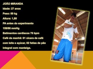 JOÃO MIRANDA
Idade: 27 anos
Peso: 89 kg
Altura: 1,80
PA antes do experimento
159/86 mmHg
Batimentos cardíacos 76 bpm
Café da manhã: 01 xícara de café
com leite e açúcar, 02 fatias de pão
integral com manteiga.
 