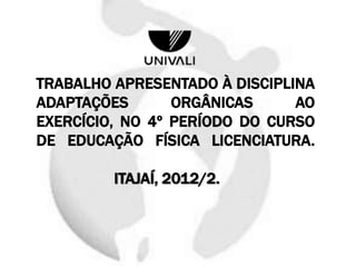 TRABALHO APRESENTADO À DISCIPLINA
ADAPTAÇÕES ORGÂNICAS AO
EXERCÍCIO, NO 4º PERÍODO DO CURSO
DE EDUCAÇÃO FÍSICA LICENCIATURA.
ITAJAÍ, 2012/2.
 
