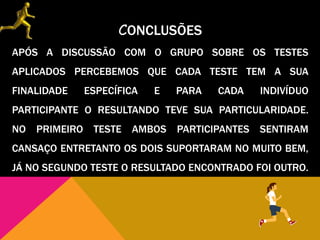 CONCLUSÕES
APÓS A DISCUSSÃO COM O GRUPO SOBRE OS TESTES
APLICADOS PERCEBEMOS QUE CADA TESTE TEM A SUA
FINALIDADE ESPECÍFICA E PARA CADA INDIVÍDUO
PARTICIPANTE O RESULTANDO TEVE SUA PARTICULARIDADE.
NO PRIMEIRO TESTE AMBOS PARTICIPANTES SENTIRAM
CANSAÇO ENTRETANTO OS DOIS SUPORTARAM NO MUITO BEM,
JÁ NO SEGUNDO TESTE O RESULTADO ENCONTRADO FOI OUTRO.
 