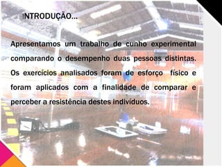 INTRODUÇÃO...
Apresentamos um trabalho de cunho experimental
comparando o desempenho duas pessoas distintas.
Os exercícios analisados foram de esforço físico e
foram aplicados com a finalidade de comparar e
perceber a resistência destes indivíduos.
 