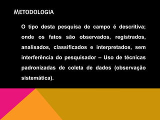 METODOLOGIA
O tipo desta pesquisa de campo é descritiva;
onde os fatos são observados, registrados,
analisados, classificados e interpretados, sem
interferência do pesquisador – Uso de técnicas
padronizadas de coleta de dados (observação
sistemática).
 