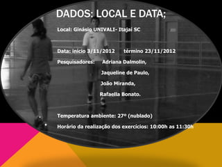 DADOS: LOCAL E DATA;
Local: Ginásio UNIVALI- Itajaí SC
Data: início 3/11/2012 término 23/11/2012
Pesquisadores: Adriana Dalmolin,
Jaqueline de Paulo,
João Miranda,
Rafaella Bonato.
Temperatura ambiente: 27º (nublado)
Horário da realização dos exercícios: 10:00h as 11:30h
 