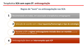 Recomendada em todos, em associação à terapêutica antiagregante
Selecção de acordo com o risco isquemia/hemorragia e tipo de estratégia
Durante a ICP o regime anticoagulante iniciado deve ser mantido (uso de HNF
durante o procedimento no caso do fondaparinux)
Anticoagulação deve ser interrompida após ICP
Terapêutica SCA sem supra ST: anticoagulação
Regras de “ouro” na anticoagulação nas SCA
1
2
3
4
 