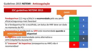 Guidelines 2015 NSTEMI : Anticoagulação
ESC guidelines NSTEMI 2015
Fondaparinux (2,5 mg sc/dia) é o recomendado pelo seu perfil
eficácia/segurança mais favorável
I B
Se o fondaparinux for o escolhido, um bolus de HNF deve ser dado
no momento da PCI
I B
Enoxaparina (1 mg/Kg bid) ou UFH está recomendada quando o
fondaparinux não está disponível
I B
Bivalirudina está recomendada como alternativa a
UFH+InGpIIb/IIIa durante PCI
I A
O “crossover” de heparinas (enoxaparina ou HNF) não é
recomendável
III B
OASIS
HORIZONS-AMI
 