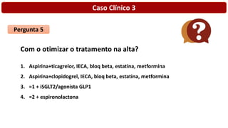 Caso Clínico 3
Pergunta 5
Com o otimizar o tratamento na alta?
1. Aspirina+ticagrelor, IECA, bloq beta, estatina, metformina
2. Aspirina+clopidogrel, IECA, bloq beta, estatina, metformina
3. =1 + iSGLT2/agonista GLP1
4. =2 + espironolactona
 