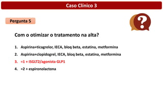 Caso Clínico 3
Pergunta 5
Com o otimizar o tratamento na alta?
1. Aspirina+ticagrelor, IECA, bloq beta, estatina, metformina
2. Aspirina+clopidogrel, IECA, bloq beta, estatina, metformina
3. =1 + iSGLT2/agonista GLP1
4. =2 + espironolactona
 