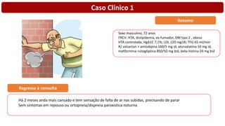 Caso Clínico 1
Sexo masculino, 72 anos
FRCV: HTA, dislipidemia, ex-fumador, DM tipo 2 , obeso
HTA controlada; HgA1C 7,1%; LDL 120 mg/dl; TFG 65 ml/min
R/ valsartan + amlodipina 160/5 mg id, atorvatatina 10 mg id,
metformina +sitagliptina 850/50 mg bid, beta-histina 24 mg bid
Resumo
Há 2 meses anda mais cansado e tem sensação de falta de ar nas subidas, precisando de parar
Sem sintomas em repouso ou ortopneia/dispneia paroxistica noturna
Regressa à consulta
 