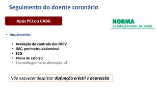 • Anualmente:
• Avaliação do controlo dos FRCV
• IMC, perímetro abdominal
• ECG
• Prova de esforço
• Ecocardiograma se disfunção VE
Após PCI ou CABG
Não esquecer despistar disfunção eréctil e depressão
Seguimento do doente coronário
 